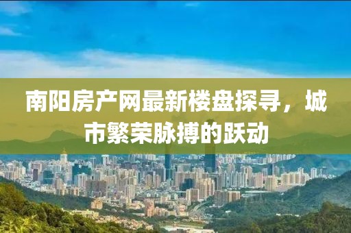 南陽房產(chǎn)網(wǎng)最新樓盤探尋，城市繁榮脈搏的躍動