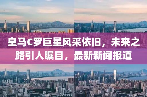 皇馬C羅巨星風(fēng)采依舊，未來(lái)之路引人矚目，最新新聞報(bào)道