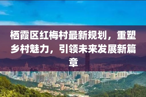 棲霞區(qū)紅梅村最新規(guī)劃，重塑鄉(xiāng)村魅力，引領(lǐng)未來發(fā)展新篇章