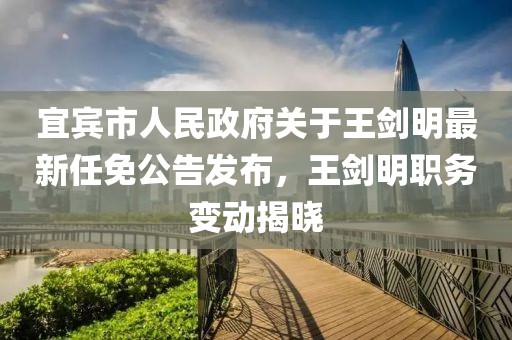 宜賓市人民政府關(guān)于王劍明最新任免公告發(fā)布，王劍明職務(wù)變動揭曉