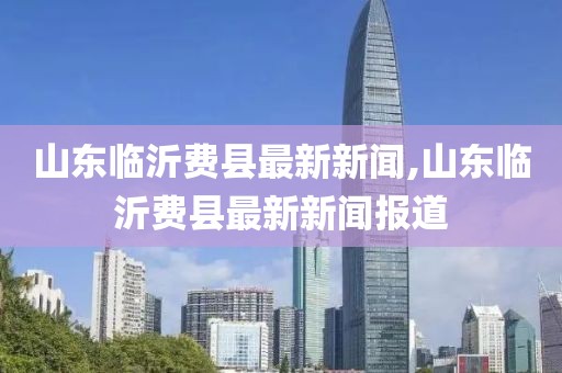 山東臨沂費(fèi)縣最新新聞,山東臨沂費(fèi)縣最新新聞報道