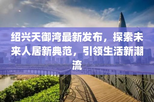 紹興天御灣最新發(fā)布，探索未來人居新典范，引領(lǐng)生活新潮流