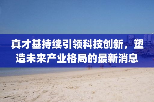 真才基持續(xù)引領(lǐng)科技創(chuàng)新，塑造未來產(chǎn)業(yè)格局的最新消息