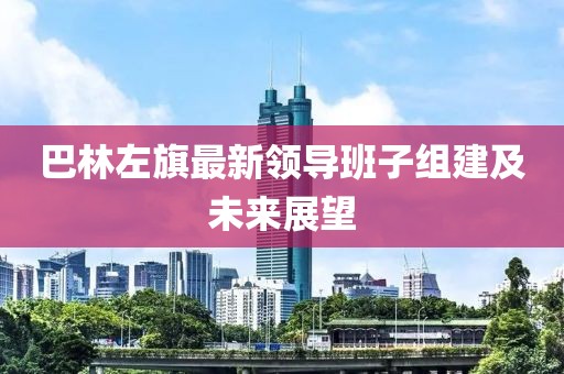 巴林左旗最新領導班子組建及未來展望