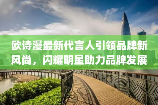 歐詩漫最新代言人引領(lǐng)品牌新風(fēng)尚，閃耀明星助力品牌發(fā)展