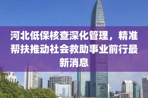 河北低保核查深化管理，精準(zhǔn)幫扶推動社會救助事業(yè)前行最新消息