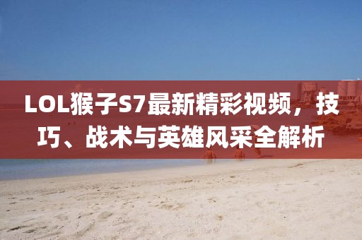 LOL猴子S7最新精彩視頻，技巧、戰(zhàn)術(shù)與英雄風采全解析
