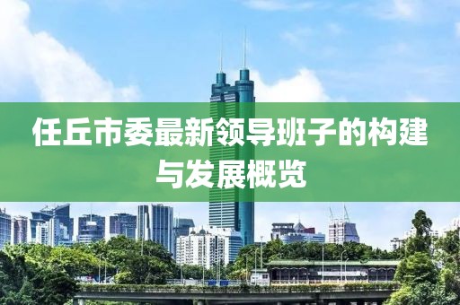 任丘市委最新領(lǐng)導(dǎo)班子的構(gòu)建與發(fā)展概覽