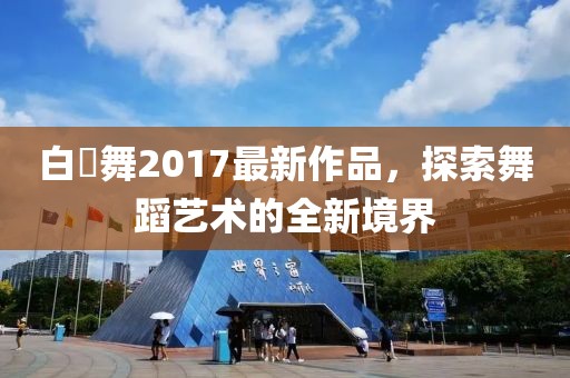 白咲舞2017最新作品，探索舞蹈藝術(shù)的全新境界