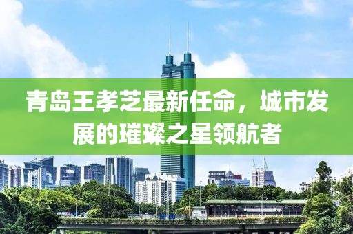 青島王孝芝最新任命，城市發(fā)展的璀璨之星領(lǐng)航者