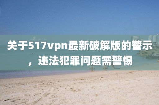 關(guān)于517vpn最新破解版的警示，違法犯罪問題需警惕