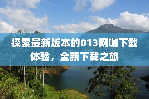 探索最新版本的013網(wǎng)咖下載體驗，全新下載之旅