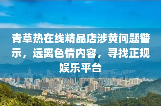 青草熱在線精品店涉黃問(wèn)題警示，遠(yuǎn)離色情內(nèi)容，尋找正規(guī)娛樂(lè)平臺(tái)
