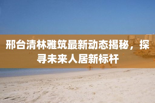 邢臺(tái)清林雅筑最新動(dòng)態(tài)揭秘，探尋未來人居新標(biāo)桿