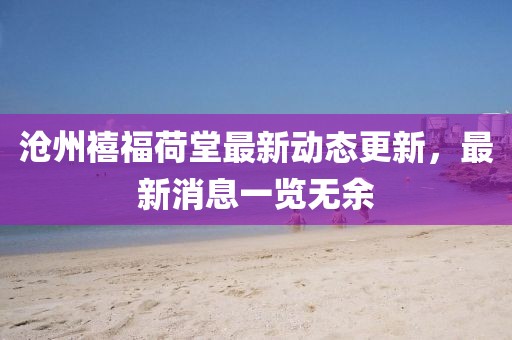 滄州禧福荷堂最新動(dòng)態(tài)更新，最新消息一覽無(wú)余