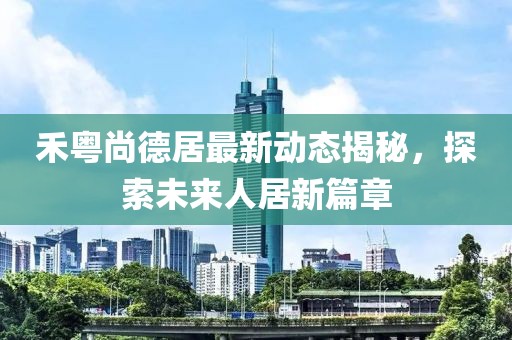 禾粵尚德居最新動(dòng)態(tài)揭秘，探索未來人居新篇章