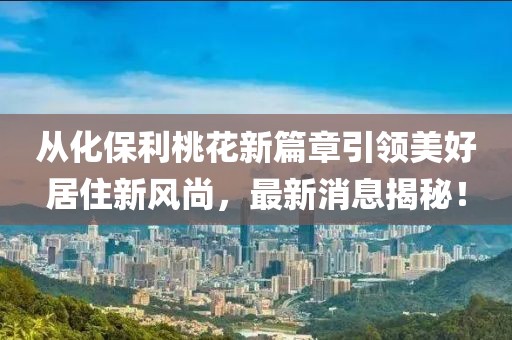 從化保利桃花新篇章引領(lǐng)美好居住新風(fēng)尚，最新消息揭秘！