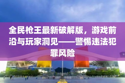 全民槍王最新破解版，游戲前沿與玩家洞見——警惕違法犯罪風(fēng)險(xiǎn)