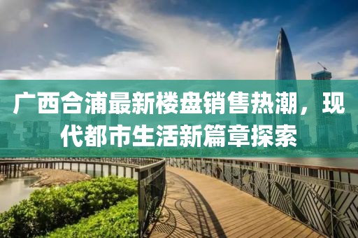 廣西合浦最新樓盤銷售熱潮，現(xiàn)代都市生活新篇章探索