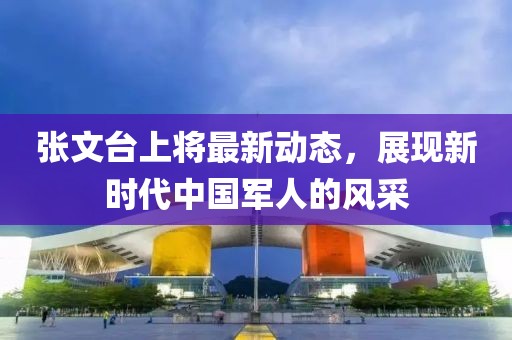 張文臺(tái)上將最新動(dòng)態(tài)，展現(xiàn)新時(shí)代中國(guó)軍人的風(fēng)采