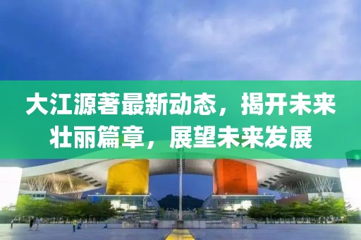 大江源著最新動態(tài)，揭開未來壯麗篇章，展望未來發(fā)展