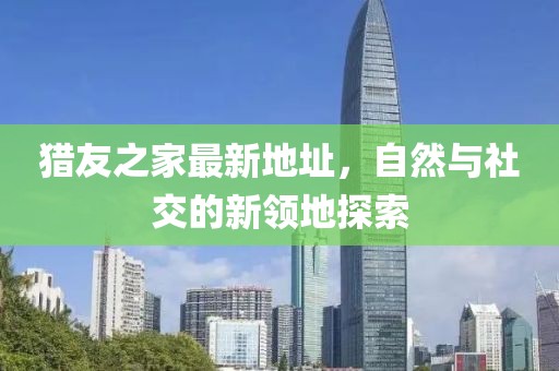 獵友之家最新地址，自然與社交的新領(lǐng)地探索