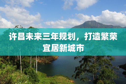 許昌未來(lái)三年規(guī)劃，打造繁榮宜居新城市