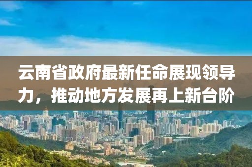 云南省政府最新任命展現(xiàn)領(lǐng)導(dǎo)力，推動地方發(fā)展再上新臺階