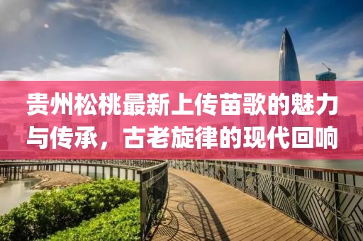 貴州松桃最新上傳苗歌的魅力與傳承，古老旋律的現(xiàn)代回響