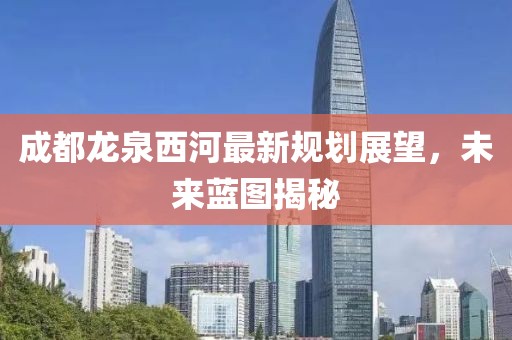 成都龍泉西河最新規(guī)劃展望，未來藍(lán)圖揭秘