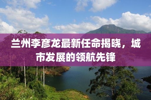 蘭州李彥龍最新任命揭曉，城市發(fā)展的領(lǐng)航先鋒