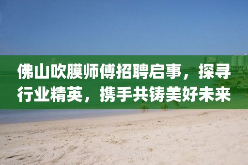 佛山吹膜師傅招聘啟事，探尋行業(yè)精英，攜手共鑄美好未來