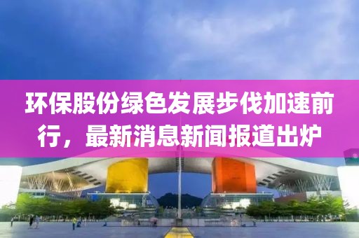 環(huán)保股份綠色發(fā)展步伐加速前行，最新消息新聞報(bào)道出爐
