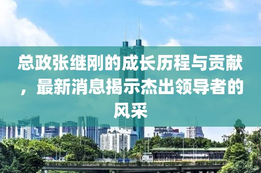總政張繼剛的成長歷程與貢獻，最新消息揭示杰出領(lǐng)導(dǎo)者的風(fēng)采