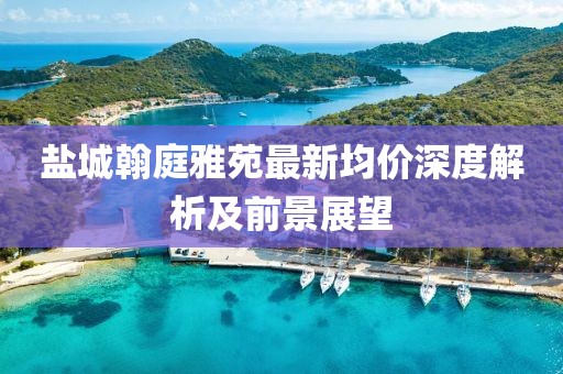 鹽城翰庭雅苑最新均價(jià)深度解析及前景展望