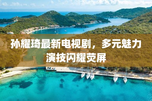 孫耀琦最新電視劇，多元魅力演技閃耀熒屏