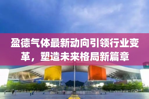 盈德氣體最新動向引領行業(yè)變革，塑造未來格局新篇章