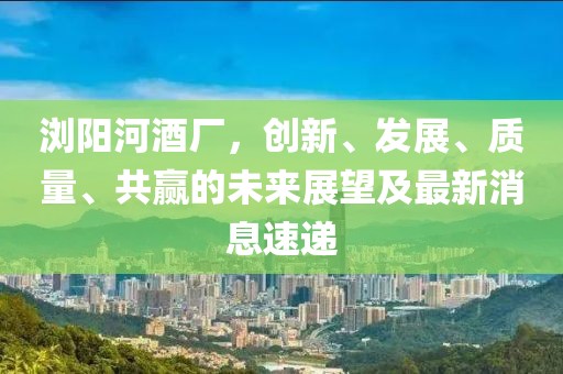 瀏陽河酒廠，創(chuàng)新、發(fā)展、質(zhì)量、共贏的未來展望及最新消息速遞