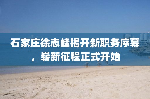 石家莊徐志峰揭開新職務(wù)序幕，嶄新征程正式開始