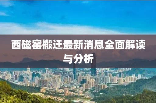 西磁窯搬遷最新消息全面解讀與分析