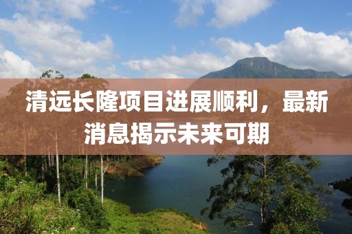 清遠長隆項目進展順利，最新消息揭示未來可期