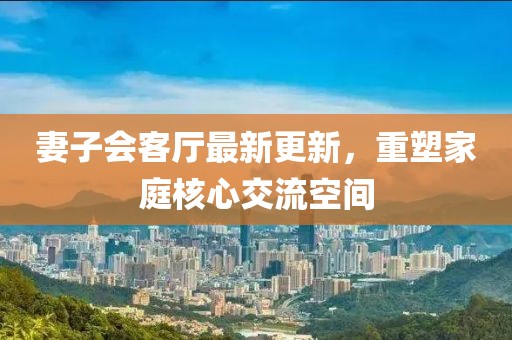 妻子會(huì)客廳最新更新，重塑家庭核心交流空間