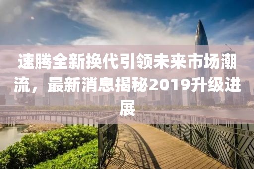 速騰全新?lián)Q代引領(lǐng)未來市場潮流，最新消息揭秘2019升級進展
