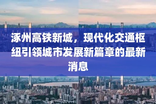涿州高鐵新城，現代化交通樞紐引領城市發(fā)展新篇章的最新消息