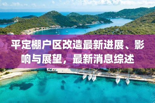 平定棚戶區(qū)改造最新進展、影響與展望，最新消息綜述