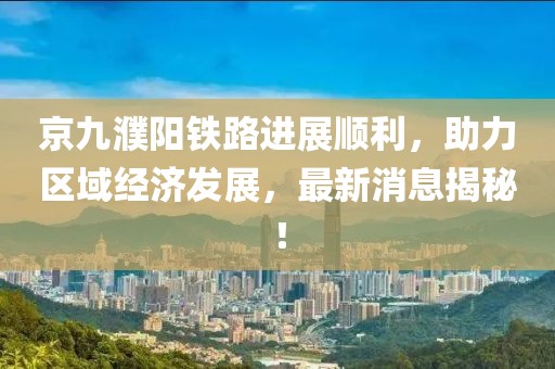 京九濮陽鐵路進展順利，助力區(qū)域經(jīng)濟發(fā)展，最新消息揭秘！