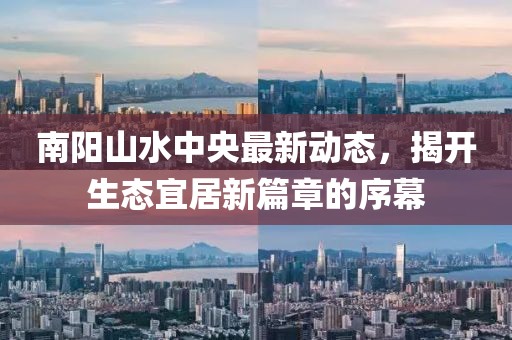 南陽山水中央最新動態(tài)，揭開生態(tài)宜居新篇章的序幕