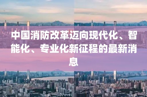 中國消防改革邁向現(xiàn)代化、智能化、專業(yè)化新征程的最新消息