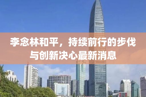 李念林和平，持續(xù)前行的步伐與創(chuàng)新決心最新消息