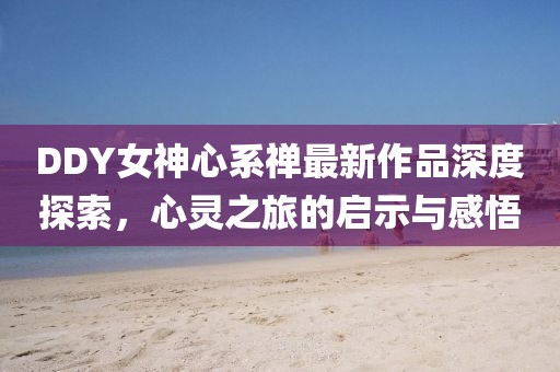 DDY女神心系禪最新作品深度探索，心靈之旅的啟示與感悟